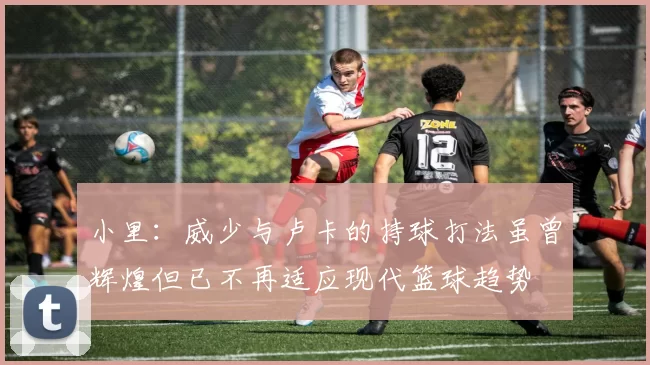 小里：威少与卢卡的持球打法虽曾辉煌但已不再适应现代篮球趋势