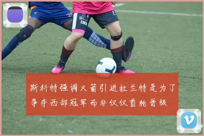 斯科特强调火箭引进杜兰特是为了争夺西部冠军而非仅仅首轮晋级