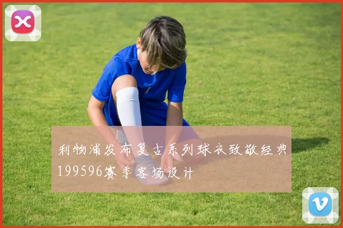 利物浦发布复古系列球衣致敬经典199596赛季客场设计