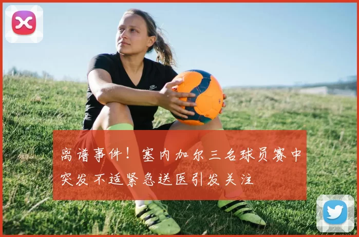 离谱事件！塞内加尔三名球员赛中突发不适紧急送医引发关注