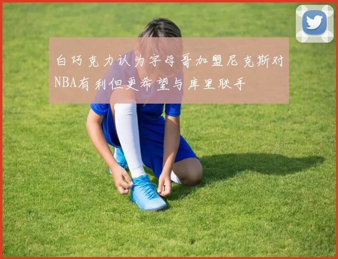 白巧克力认为字母哥加盟尼克斯对NBA有利但更希望与库里联手