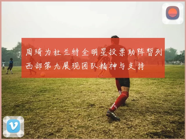 周琦为杜兰特全明星投票助阵暂列西部第九展现团队精神与支持