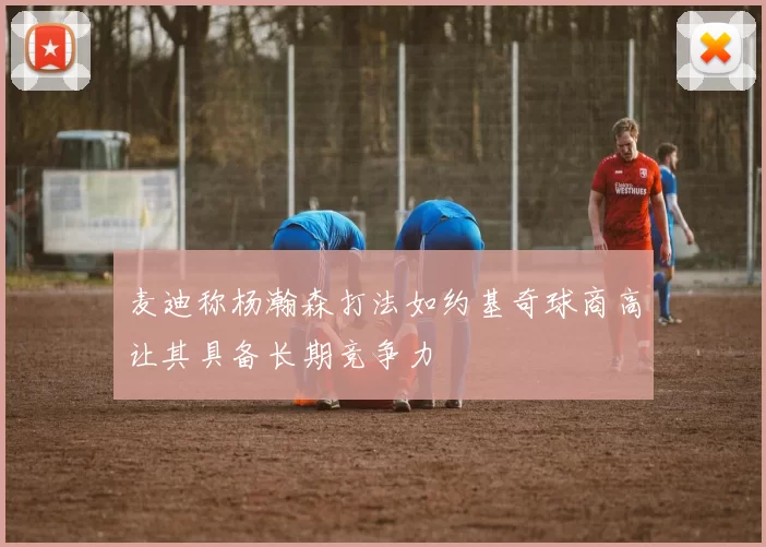 麦迪称杨瀚森打法如约基奇球商高让其具备长期竞争力