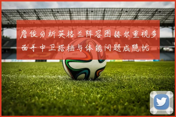 詹俊分析英格兰阵容图赫尔重视多面手中卫搭档与体能问题成隐忧