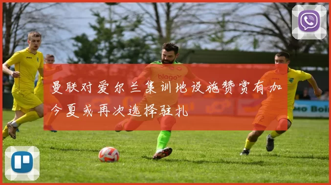 曼联对爱尔兰集训地设施赞赏有加今夏或再次选择驻扎