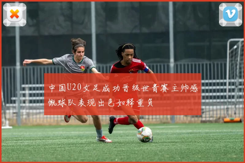 中国U20女足成功晋级世青赛主帅感慨球队表现出色如释重负